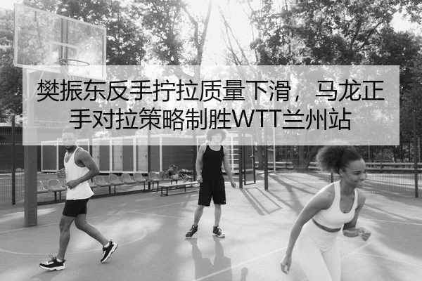 樊振东反手拧拉质量下滑，马龙正手对拉策略制胜WTT兰州站