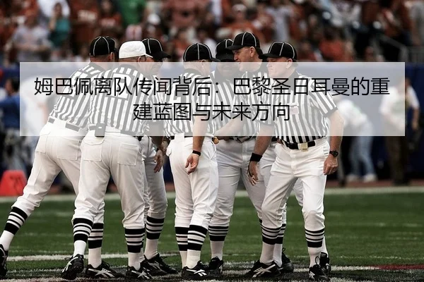 姆巴佩离队传闻背后：巴黎圣日耳曼的重建蓝图与未来方向